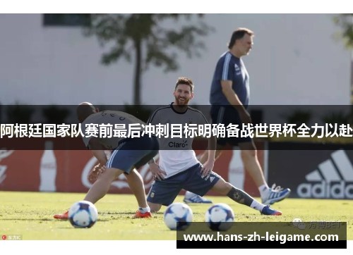 阿根廷国家队赛前最后冲刺目标明确备战世界杯全力以赴 阿根廷国家队赛前最后冲刺目标明确备战世界杯全力以赴