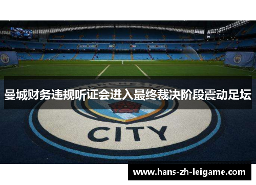 曼城财务违规听证会进入最终裁决阶段震动足坛